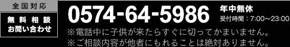 全国対応 無料相談お問い合わせ 0574-64-5986 年中無休 受付時間：7：00～23：00 ※電話中に子供が来たらすぐに切ってかまいません。※ご相談内容が他者にもれることは絶対ありません。