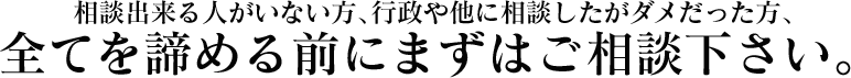 相談出来る人がいない方、行政や他に相談したがダメだった方、 全てを諦める前にまずはご相談下さい。